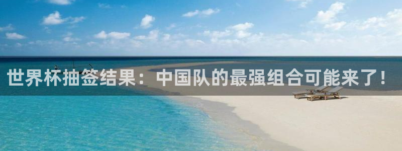 足球世预赛：世界杯抽签结果：中国队的最强组合可能来了！